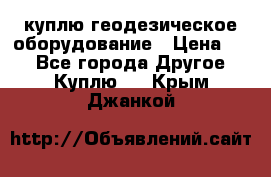 куплю геодезическое оборудование › Цена ­ - - Все города Другое » Куплю   . Крым,Джанкой